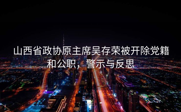 山西省政协原主席吴存荣被开除党籍和公职，警示与反思