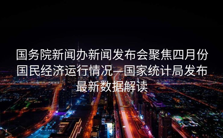 国务院新闻办新闻发布会聚焦四月份国民经济运行情况—国家统计局发布最新数据解读