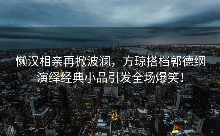 懒汉相亲再掀波澜，方琼搭档郭德纲演绎经典小品引发全场爆笑！