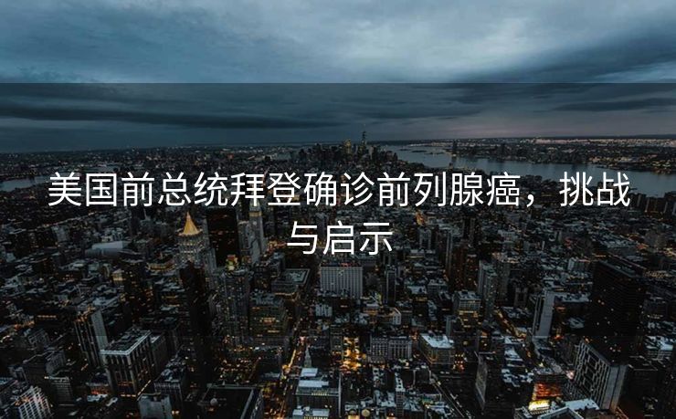 美国前总统拜登确诊前列腺癌，挑战与启示