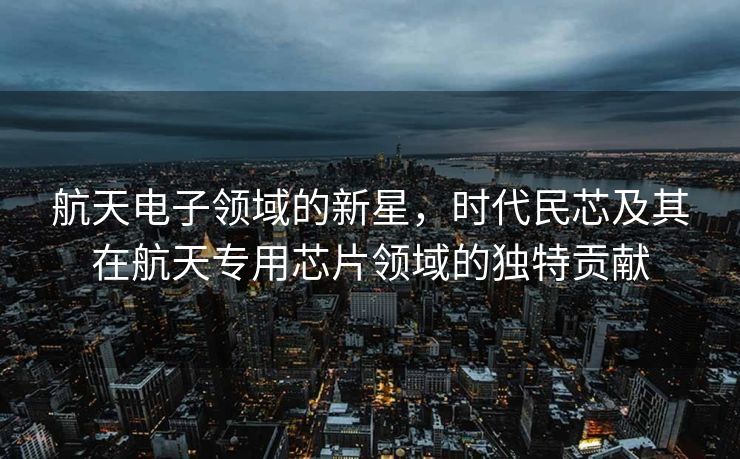 航天电子领域的新星，时代民芯及其在航天专用芯片领域的独特贡献