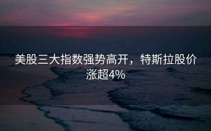 美股三大指数强势高开，特斯拉股价涨超4%