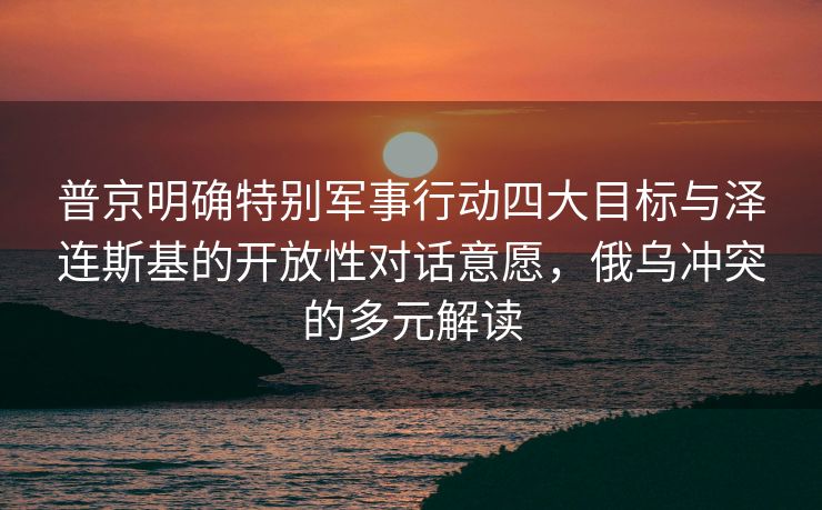 普京明确特别军事行动四大目标与泽连斯基的开放性对话意愿，俄乌冲突的多元解读