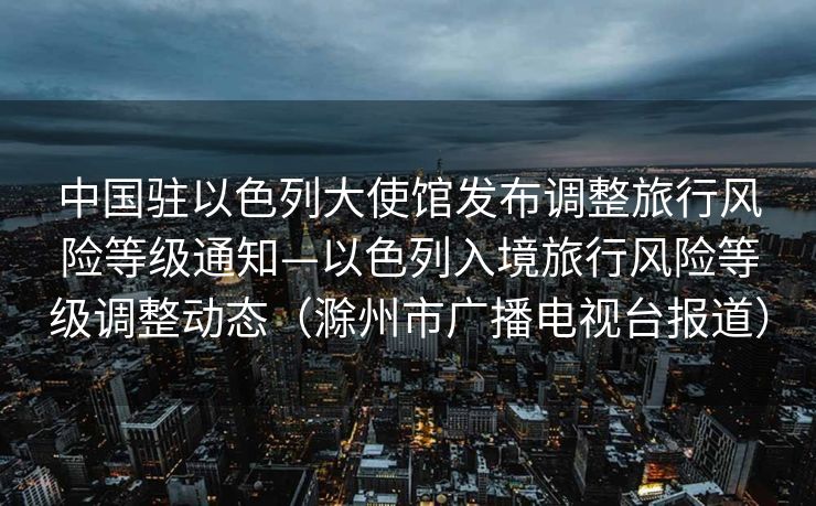 中国驻以色列大使馆发布调整旅行风险等级通知—以色列入境旅行风险等级调整动态（滁州市广播电视台报道）