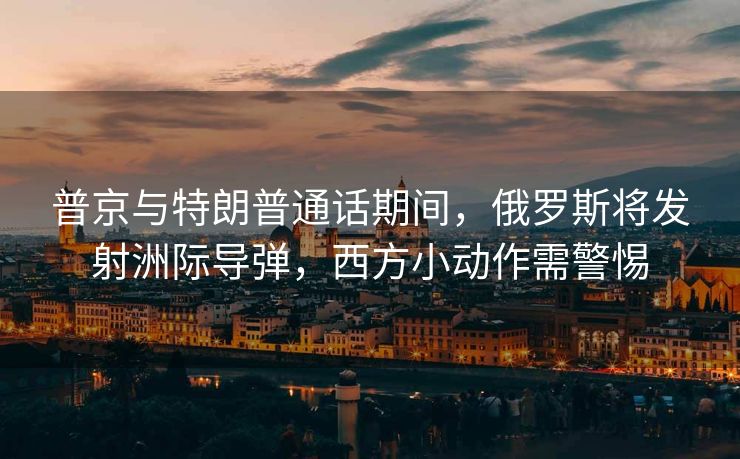 普京与特朗普通话期间，俄罗斯将发射洲际导弹，西方小动作需警惕