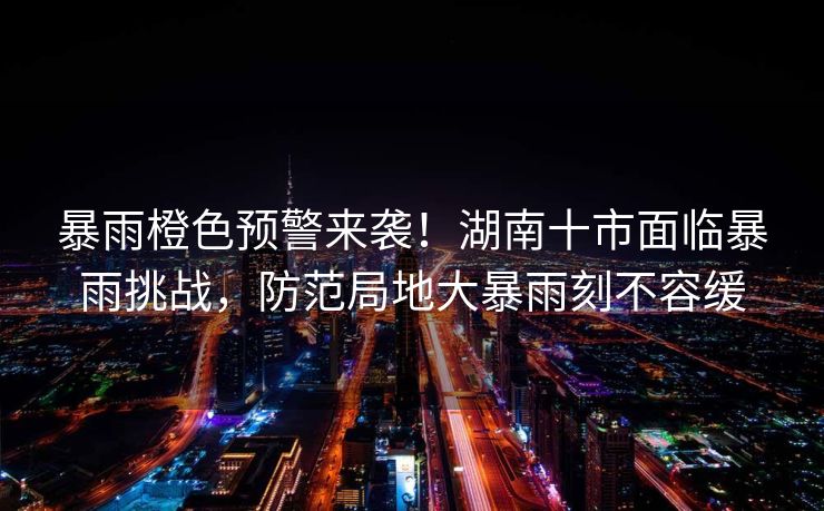暴雨橙色预警来袭！湖南十市面临暴雨挑战，防范局地大暴雨刻不容缓