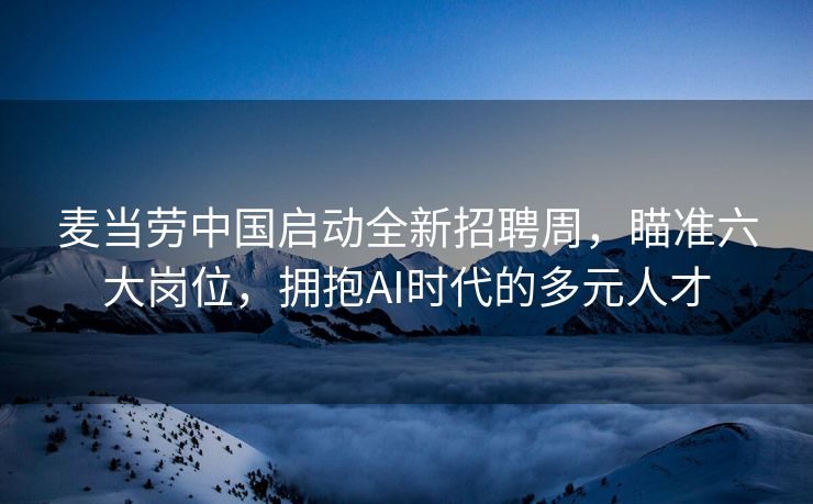 麦当劳中国启动全新招聘周，瞄准六大岗位，拥抱AI时代的多元人才