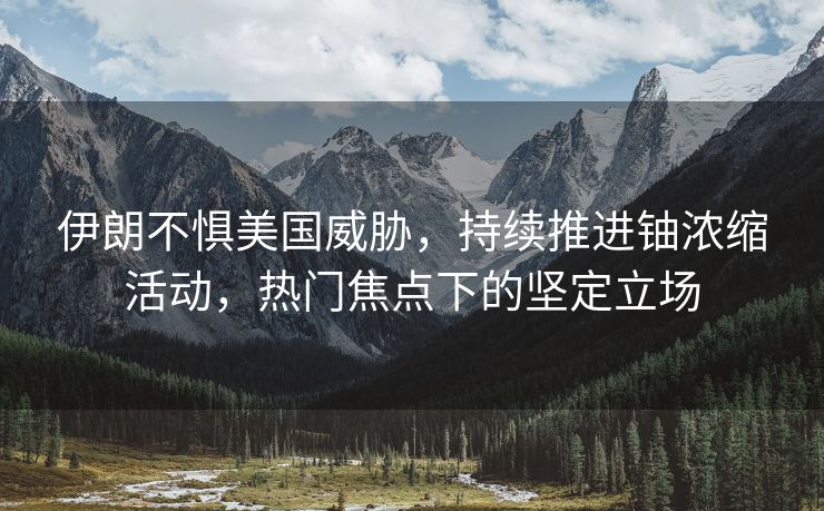 伊朗不惧美国威胁，持续推进铀浓缩活动，热门焦点下的坚定立场