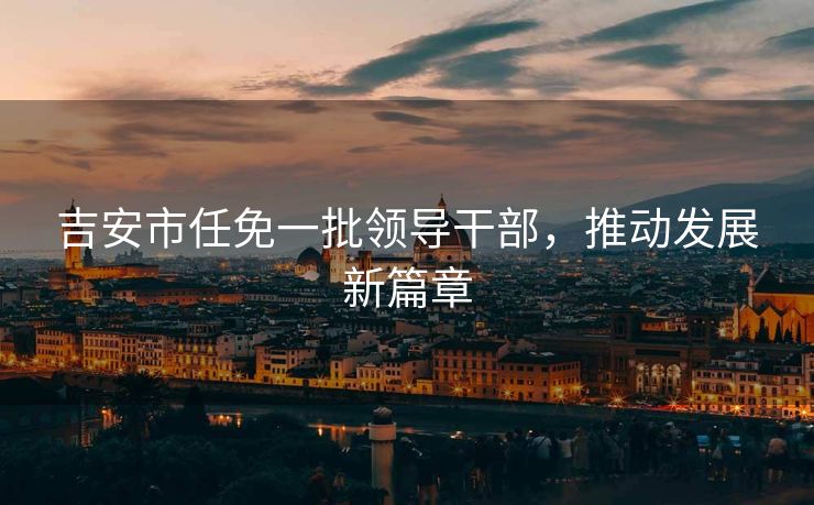 吉安市任免一批领导干部，推动发展新篇章