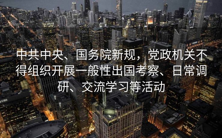 中共中央、国务院新规，党政机关不得组织开展一般性出国考察、日常调研、交流学习等活动