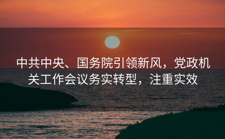 中共中央、国务院引领新风，党政机关工作会议务实转型，注重实效