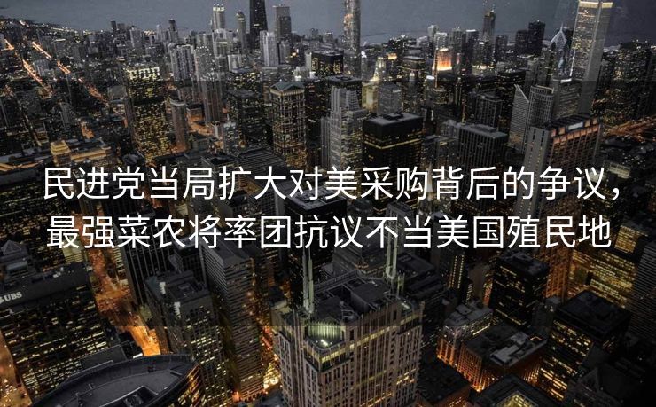 民进党当局扩大对美采购背后的争议，最强菜农将率团抗议不当美国殖民地